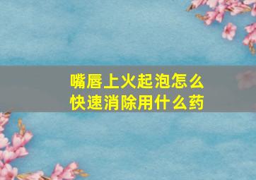 嘴唇上火起泡怎么快速消除用什么药