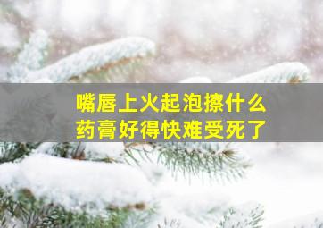 嘴唇上火起泡擦什么药膏好得快难受死了