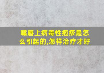 嘴唇上病毒性疱疹是怎么引起的,怎样治疗才好