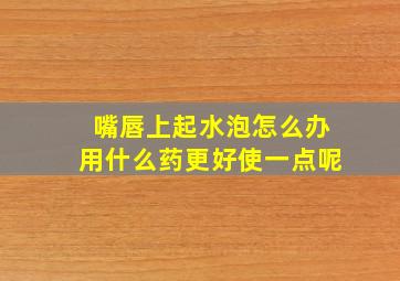 嘴唇上起水泡怎么办用什么药更好使一点呢