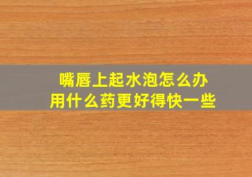 嘴唇上起水泡怎么办用什么药更好得快一些