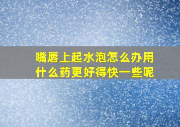 嘴唇上起水泡怎么办用什么药更好得快一些呢