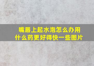 嘴唇上起水泡怎么办用什么药更好得快一些图片