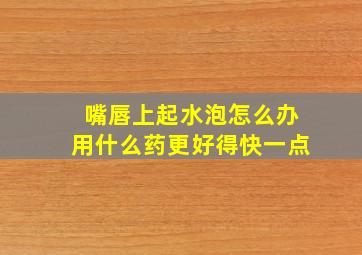 嘴唇上起水泡怎么办用什么药更好得快一点