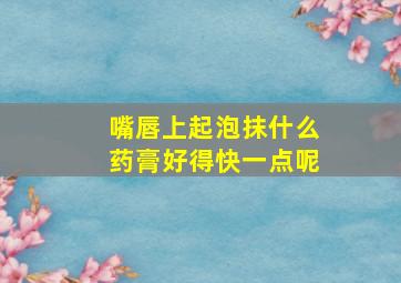 嘴唇上起泡抹什么药膏好得快一点呢