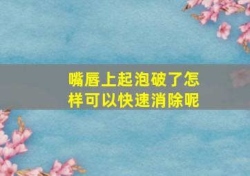 嘴唇上起泡破了怎样可以快速消除呢