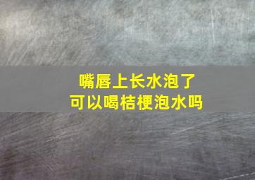 嘴唇上长水泡了可以喝桔梗泡水吗