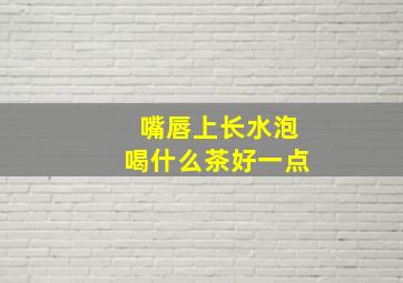 嘴唇上长水泡喝什么茶好一点