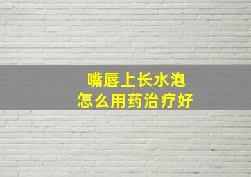 嘴唇上长水泡怎么用药治疗好