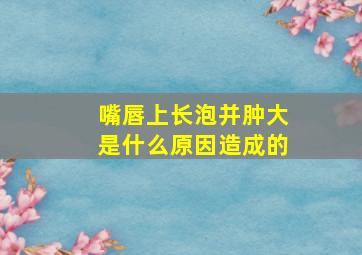 嘴唇上长泡并肿大是什么原因造成的