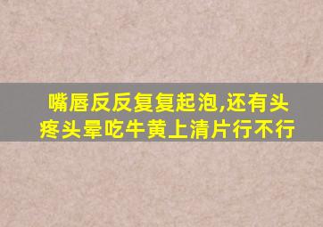 嘴唇反反复复起泡,还有头疼头晕吃牛黄上清片行不行