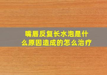 嘴唇反复长水泡是什么原因造成的怎么治疗