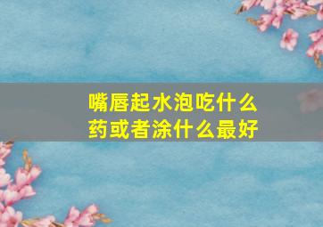 嘴唇起水泡吃什么药或者涂什么最好