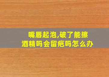 嘴唇起泡,破了能擦酒精吗会留疤吗怎么办