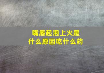 嘴唇起泡上火是什么原因吃什么药