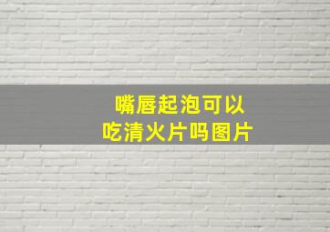 嘴唇起泡可以吃清火片吗图片