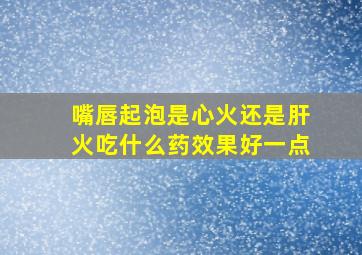 嘴唇起泡是心火还是肝火吃什么药效果好一点