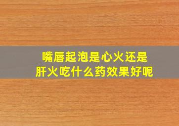 嘴唇起泡是心火还是肝火吃什么药效果好呢