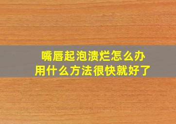 嘴唇起泡溃烂怎么办用什么方法很快就好了