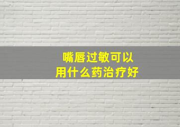 嘴唇过敏可以用什么药治疗好