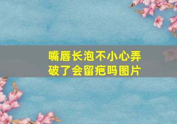 嘴唇长泡不小心弄破了会留疤吗图片