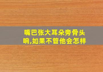 嘴巴张大耳朵旁骨头响,如果不管他会怎样