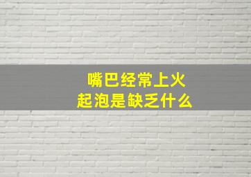 嘴巴经常上火起泡是缺乏什么