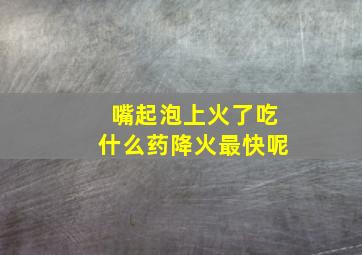 嘴起泡上火了吃什么药降火最快呢