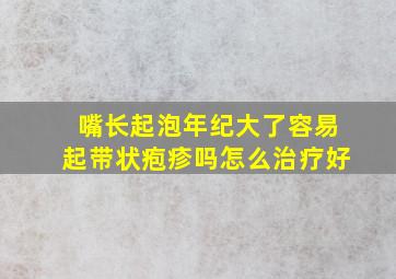 嘴长起泡年纪大了容易起带状疱疹吗怎么治疗好