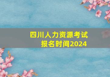 四川人力资源考试报名时间2024