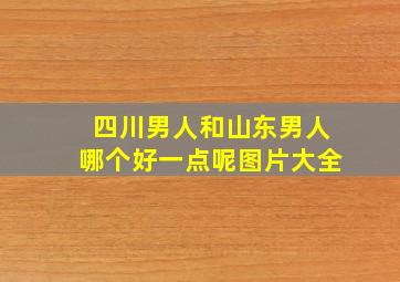 四川男人和山东男人哪个好一点呢图片大全