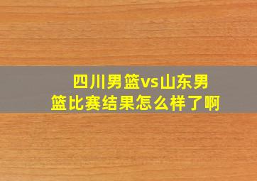 四川男篮vs山东男篮比赛结果怎么样了啊