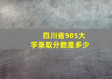 四川省985大学录取分数是多少