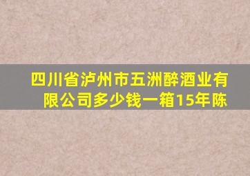 四川省泸州市五洲醉酒业有限公司多少钱一箱15年陈