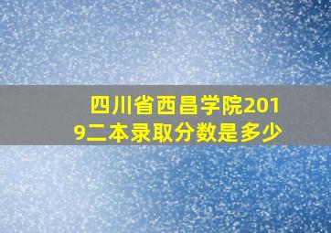 四川省西昌学院2019二本录取分数是多少