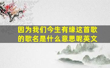 因为我们今生有缘这首歌的歌名是什么意思呢英文