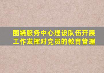 围绕服务中心建设队伍开展工作发挥对党员的教育管理