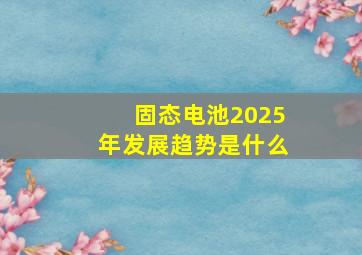 固态电池2025年发展趋势是什么