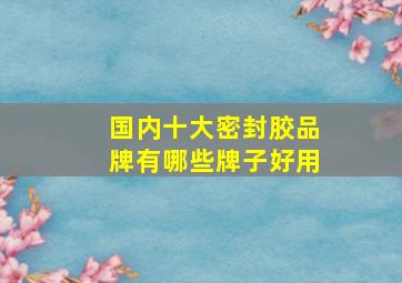 国内十大密封胶品牌有哪些牌子好用