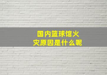 国内篮球馆火灾原因是什么呢