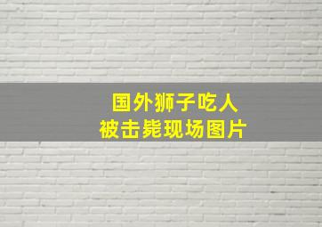 国外狮子吃人被击毙现场图片