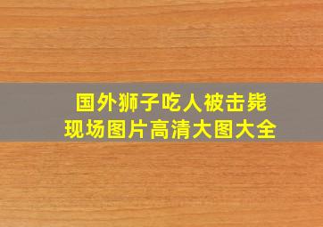 国外狮子吃人被击毙现场图片高清大图大全