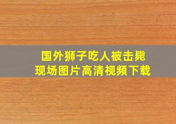 国外狮子吃人被击毙现场图片高清视频下载