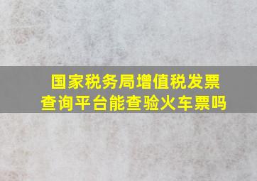 国家税务局增值税发票查询平台能查验火车票吗