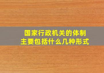 国家行政机关的体制主要包括什么几种形式