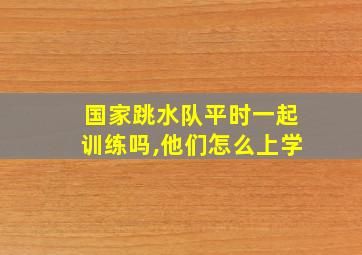 国家跳水队平时一起训练吗,他们怎么上学