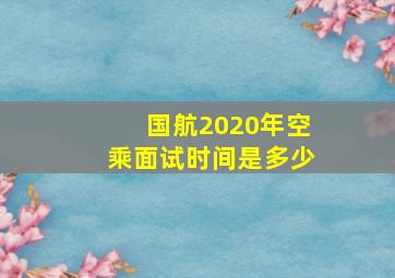 国航2020年空乘面试时间是多少