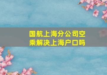 国航上海分公司空乘解决上海户口吗