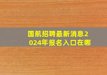 国航招聘最新消息2024年报名入口在哪