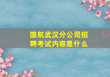 国航武汉分公司招聘考试内容是什么